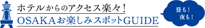 ホテルからのアクセス楽々！ OSAKAお楽しみスポットGUIDE