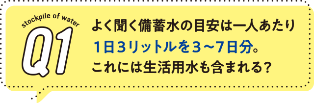 1.よく聞く備蓄水の目安は一人あたり1日3リットルを3〜7日分。これには生活用水も含まれる?