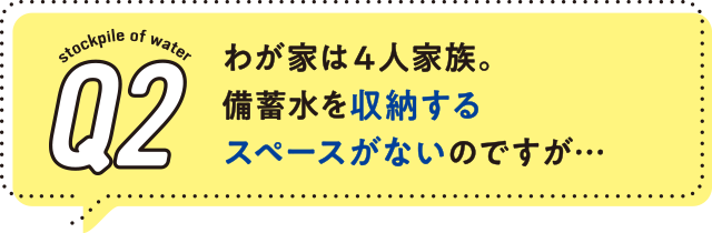 2.わが家は4人家族。備蓄水を収納するスペースがないのですが…